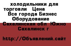 холодильники для торговли › Цена ­ 13 000 - Все города Бизнес » Оборудование   . Сахалинская обл.,Южно-Сахалинск г.